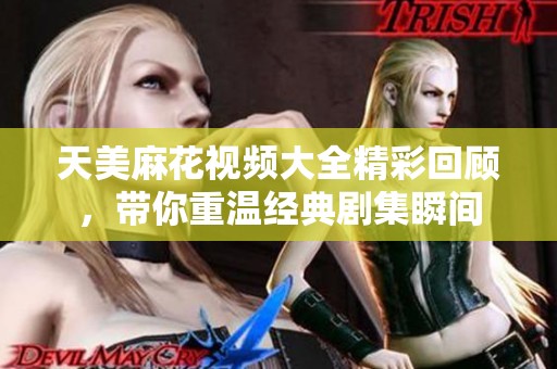 天美麻花视频大全精彩回顾，带你重温经典剧集瞬间