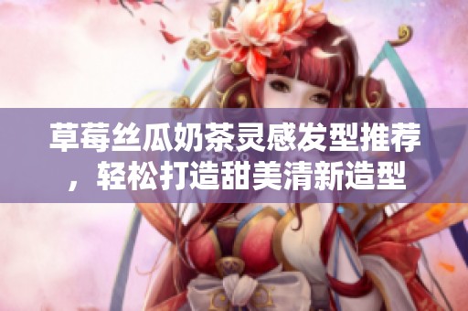 草莓丝瓜奶茶灵感发型推荐，轻松打造甜美清新造型