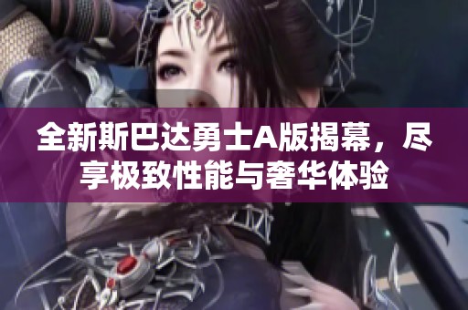 全新斯巴达勇士A版揭幕，尽享极致性能与奢华体验