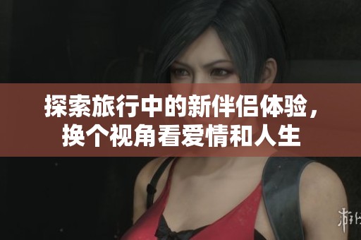 探索旅行中的新伴侣体验，换个视角看爱情和人生