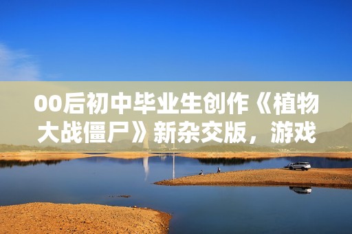 00后初中毕业生创作《植物大战僵尸》新杂交版，游戏创意引人瞩目