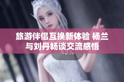 旅游伴侣互换新体验 杨兰与刘丹畅谈交流感悟
