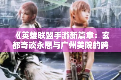 《英雄联盟手游新篇章：玄都奇谈永恩与广州美院的跨界合作》