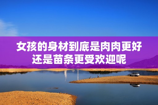 女孩的身材到底是肉肉更好还是苗条更受欢迎呢