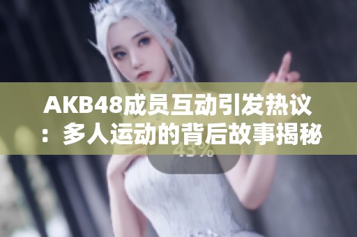 AKB48成员互动引发热议：多人运动的背后故事揭秘