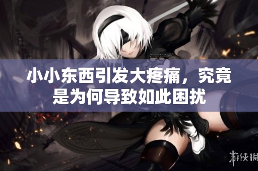 小小东西引发大疼痛，究竟是为何导致如此困扰