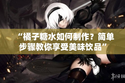 “橘子糖水如何制作？简单步骤教你享受美味饮品”