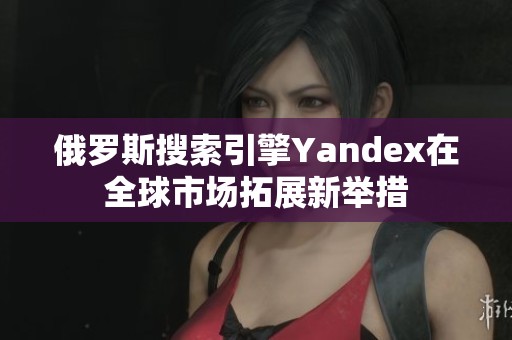 俄罗斯搜索引擎Yandex在全球市场拓展新举措