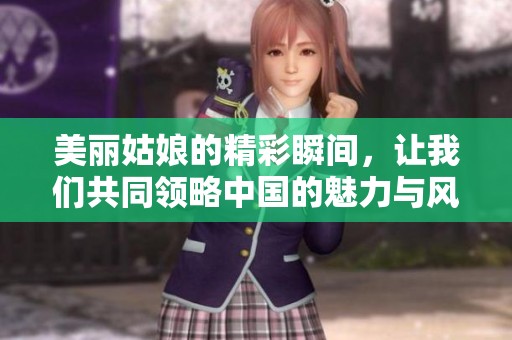 美丽姑娘的精彩瞬间，让我们共同领略中国的魅力与风采