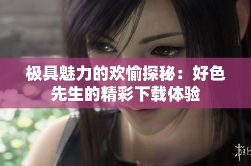 极具魅力的欢愉探秘：好色先生的精彩下载体验