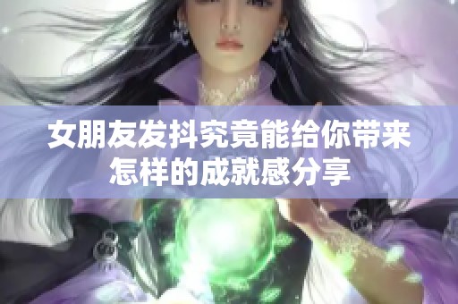 女朋友发抖究竟能给你带来怎样的成就感分享
