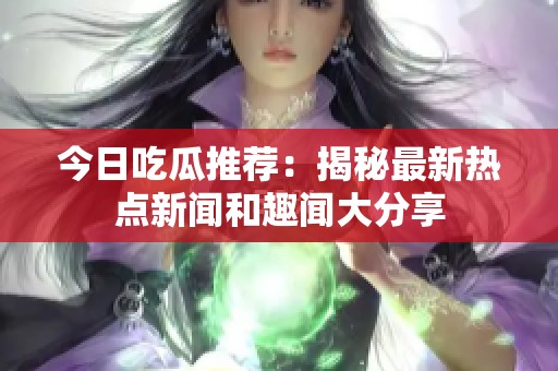 今日吃瓜推荐：揭秘最新热点新闻和趣闻大分享