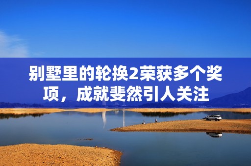 别墅里的轮换2荣获多个奖项，成就斐然引人关注