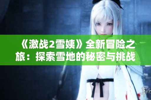 《激战2雪姨》全新冒险之旅：探索雪地的秘密与挑战