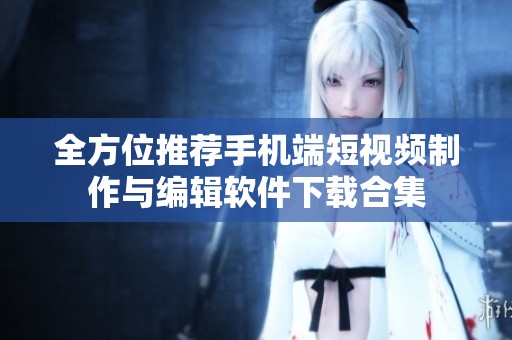 全方位推荐手机端短视频制作与编辑软件下载合集