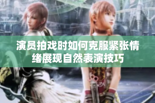 演员拍戏时如何克服紧张情绪展现自然表演技巧