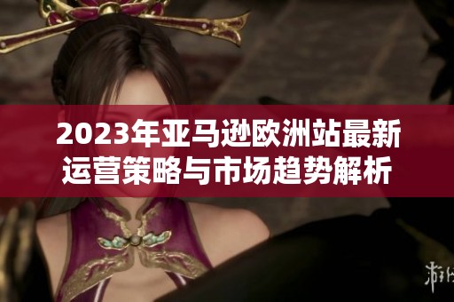2023年亚马逊欧洲站最新运营策略与市场趋势解析
