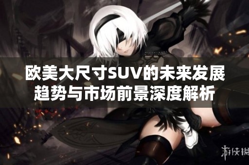 欧美大尺寸SUV的未来发展趋势与市场前景深度解析