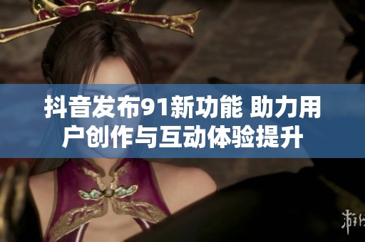 抖音发布91新功能 助力用户创作与互动体验提升