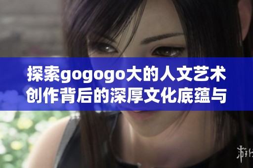 探索gogogo大的人文艺术创作背后的深厚文化底蕴与灵感来源