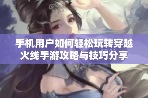 手机用户如何轻松玩转穿越火线手游攻略与技巧分享