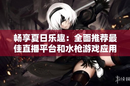 畅享夏日乐趣：全面推荐最佳直播平台和水枪游戏应用大全