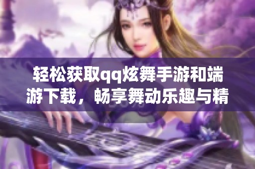 轻松获取qq炫舞手游和端游下载，畅享舞动乐趣与精彩体验