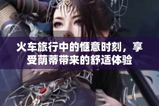 火车旅行中的惬意时刻，享受荫蒂带来的舒适体验