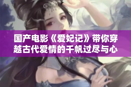 国产电影《爱妃记》带你穿越古代爱情的千帆过尽与心动瞬间