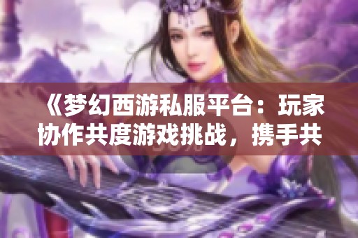 《梦幻西游私服平台：玩家协作共度游戏挑战，携手共赢》