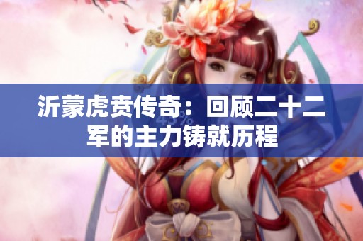 沂蒙虎贲传奇：回顾二十二军的主力铸就历程