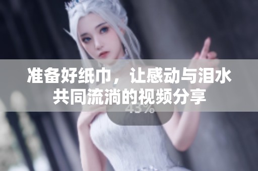 准备好纸巾，让感动与泪水共同流淌的视频分享