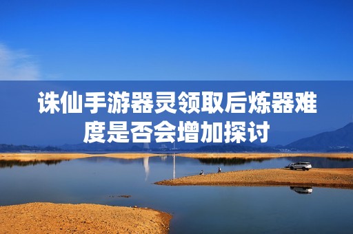 诛仙手游器灵领取后炼器难度是否会增加探讨