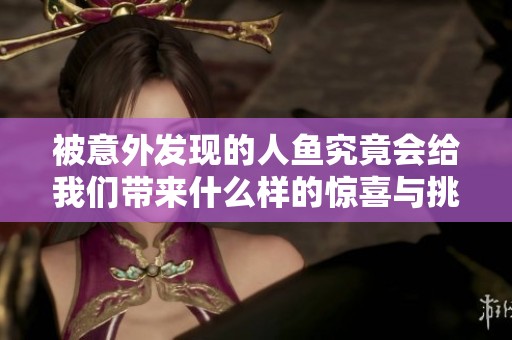 被意外发现的人鱼究竟会给我们带来什么样的惊喜与挑战