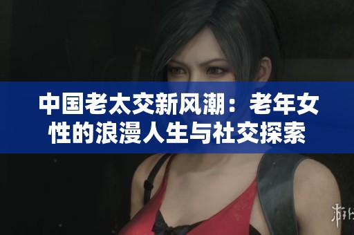 中国老太交新风潮：老年女性的浪漫人生与社交探索