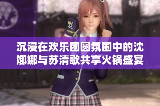 沉浸在欢乐团圆氛围中的沈娜娜与苏清歌共享火锅盛宴