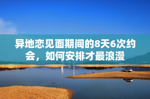 异地恋见面期间的8天6次约会，如何安排才最浪漫