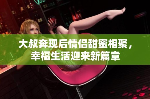 大叔奔现后情侣甜蜜相聚，幸福生活迎来新篇章