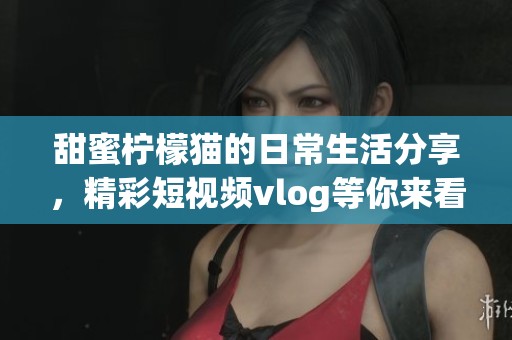 甜蜜柠檬猫的日常生活分享，精彩短视频vlog等你来看！