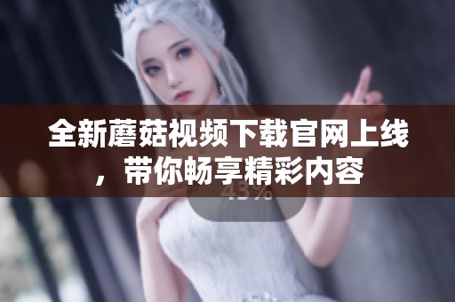 全新蘑菇视频下载官网上线，带你畅享精彩内容