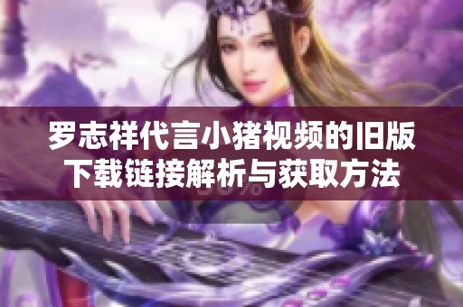 罗志祥代言小猪视频的旧版下载链接解析与获取方法