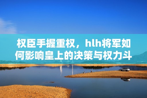 权臣手握重权，hlh将军如何影响皇上的决策与权力斗争