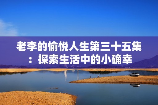 老李的愉悦人生第三十五集：探索生活中的小确幸