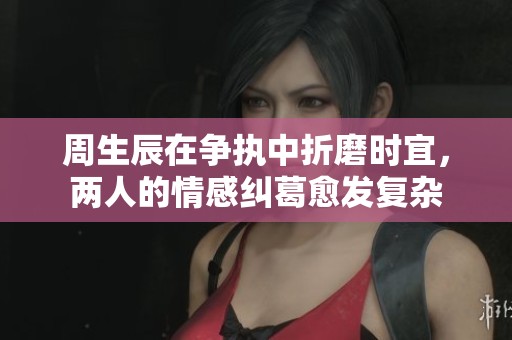 周生辰在争执中折磨时宜，两人的情感纠葛愈发复杂