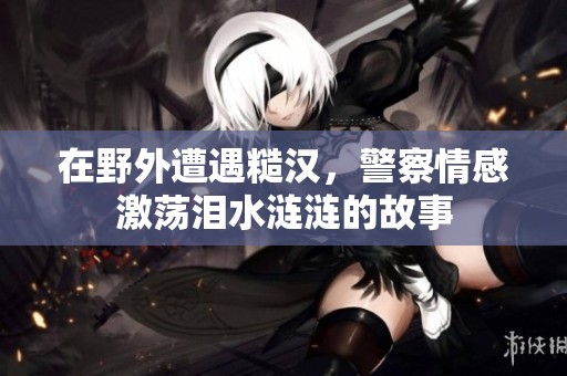 在野外遭遇糙汉，警察情感激荡泪水涟涟的故事