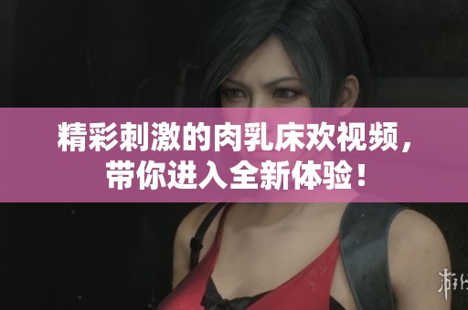 精彩刺激的肉乳床欢视频，带你进入全新体验！