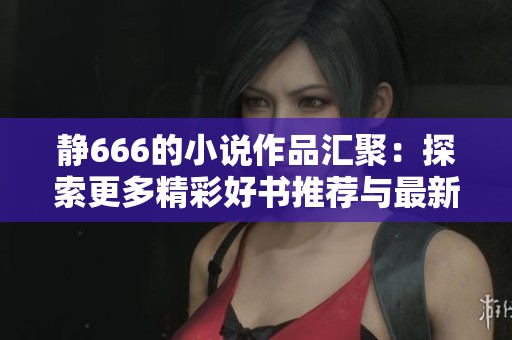 静666的小说作品汇聚：探索更多精彩好书推荐与最新动态