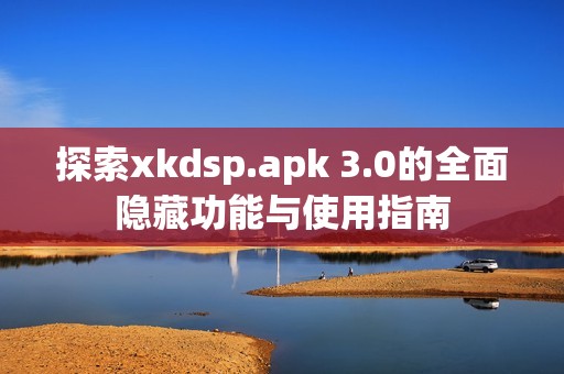 探索xkdsp.apk 3.0的全面隐藏功能与使用指南
