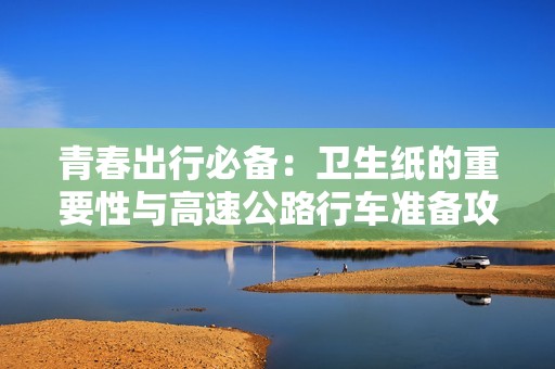青春出行必备：卫生纸的重要性与高速公路行车准备攻略