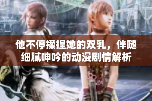 他不停揉捏她的双乳，伴随细腻呻吟的动漫剧情解析